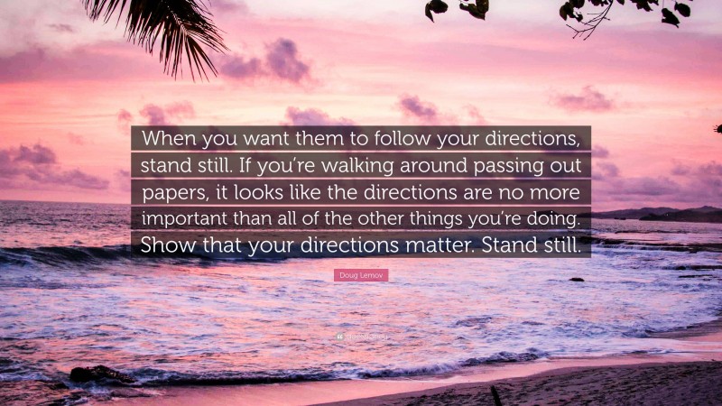 Doug Lemov Quote: “When you want them to follow your directions, stand still. If you’re walking around passing out papers, it looks like the directions are no more important than all of the other things you’re doing. Show that your directions matter. Stand still.”