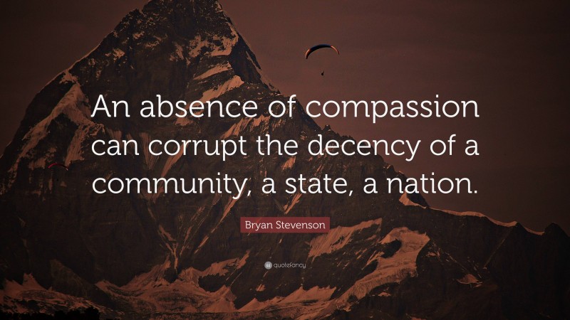 Bryan Stevenson Quote: “An absence of compassion can corrupt the decency of a community, a state, a nation.”