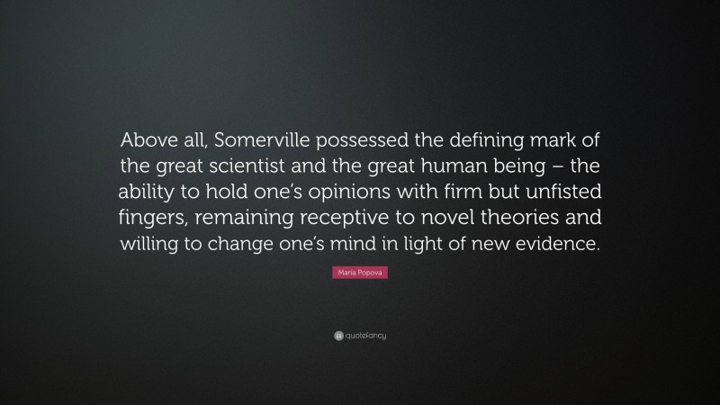 Maria Popova Quote: “Above all, Somerville possessed the defining mark of the great scientist and the great human being – the ability to hold one’s opinions with firm but unfisted fingers, remaining receptive to novel theories and willing to change one’s mind in light of new evidence.”