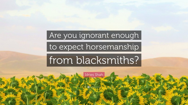 Idries Shah Quote: “Are you ignorant enough to expect horsemanship from blacksmiths?”