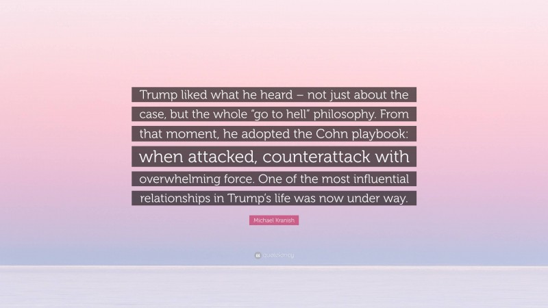 Michael Kranish Quote: “Trump liked what he heard – not just about the case, but the whole “go to hell” philosophy. From that moment, he adopted the Cohn playbook: when attacked, counterattack with overwhelming force. One of the most influential relationships in Trump’s life was now under way.”