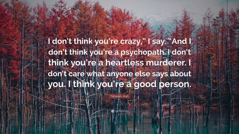 Tahereh Mafi Quote: “I don’t think you’re crazy,” I say. “And I don’t think you’re a psychopath. I don’t think you’re a heartless murderer. I don’t care what anyone else says about you. I think you’re a good person.”