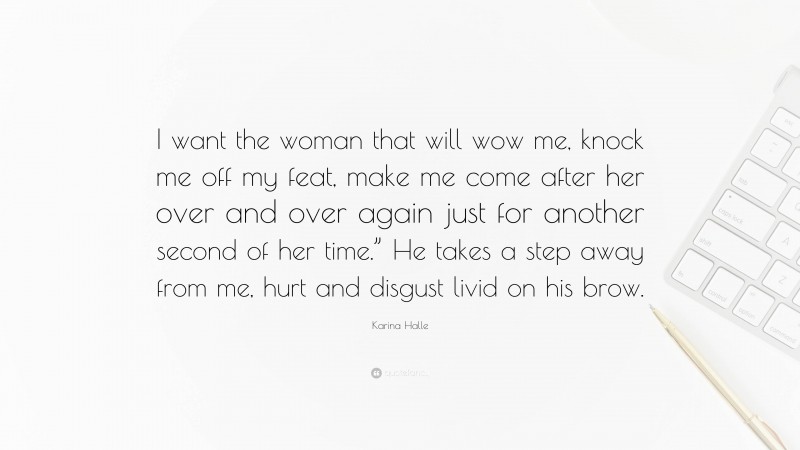 Karina Halle Quote: “I want the woman that will wow me, knock me off my feat, make me come after her over and over again just for another second of her time.” He takes a step away from me, hurt and disgust livid on his brow.”