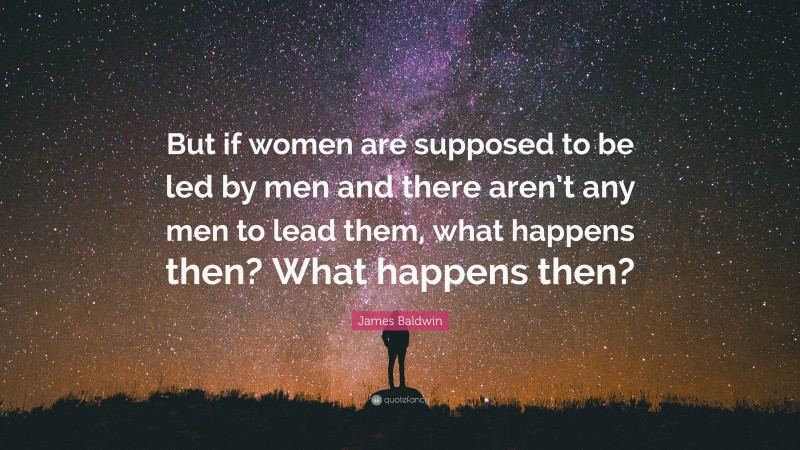 James Baldwin Quote: “But if women are supposed to be led by men and there aren’t any men to lead them, what happens then? What happens then?”