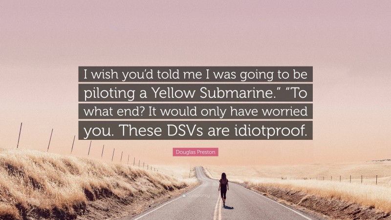 Douglas Preston Quote: “I wish you’d told me I was going to be piloting a Yellow Submarine.” “To what end? It would only have worried you. These DSVs are idiotproof.”