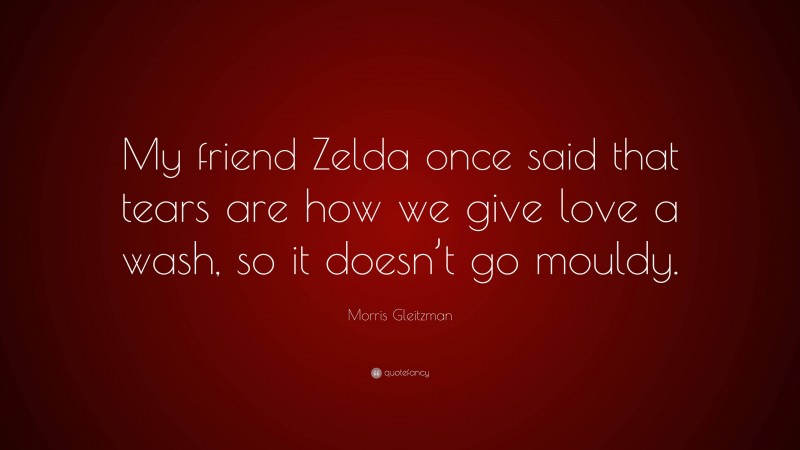 Morris Gleitzman Quote: “My friend Zelda once said that tears are how we give love a wash, so it doesn’t go mouldy.”