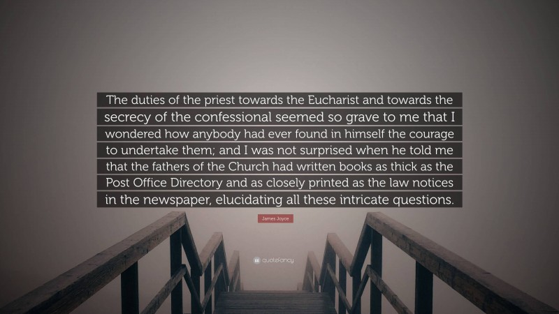 James Joyce Quote: “The duties of the priest towards the Eucharist and towards the secrecy of the confessional seemed so grave to me that I wondered how anybody had ever found in himself the courage to undertake them; and I was not surprised when he told me that the fathers of the Church had written books as thick as the Post Office Directory and as closely printed as the law notices in the newspaper, elucidating all these intricate questions.”