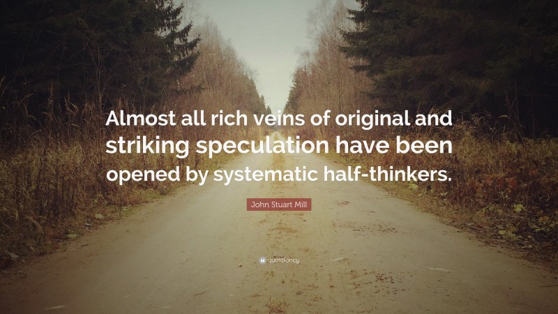 John Stuart Mill Quote: “Almost all rich veins of original and striking speculation have been opened by systematic half-thinkers.”