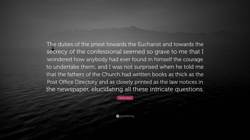 James Joyce Quote: “The duties of the priest towards the Eucharist and towards the secrecy of the confessional seemed so grave to me that I wondered how anybody had ever found in himself the courage to undertake them; and I was not surprised when he told me that the fathers of the Church had written books as thick as the Post Office Directory and as closely printed as the law notices in the newspaper, elucidating all these intricate questions.”