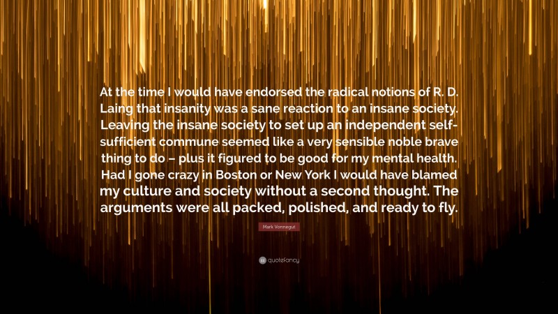 Mark Vonnegut Quote: “At the time I would have endorsed the radical notions of R. D. Laing that insanity was a sane reaction to an insane society. Leaving the insane society to set up an independent self-sufficient commune seemed like a very sensible noble brave thing to do – plus it figured to be good for my mental health. Had I gone crazy in Boston or New York I would have blamed my culture and society without a second thought. The arguments were all packed, polished, and ready to fly.”