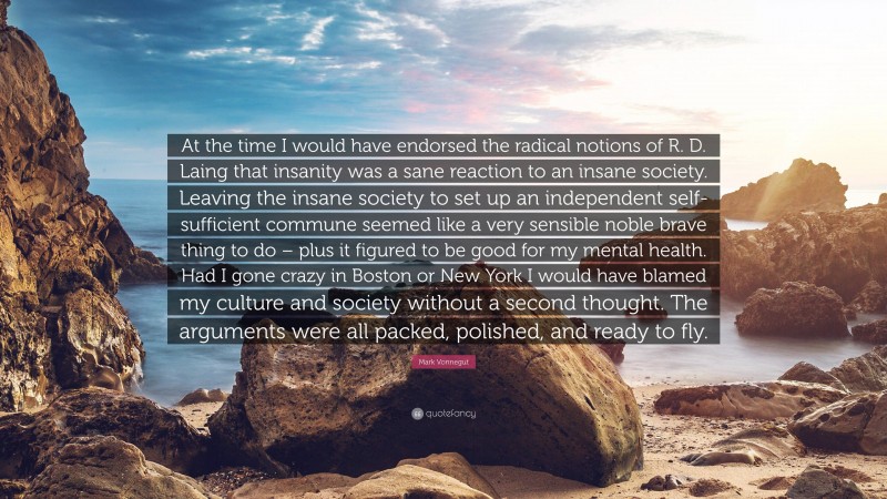 Mark Vonnegut Quote: “At the time I would have endorsed the radical notions of R. D. Laing that insanity was a sane reaction to an insane society. Leaving the insane society to set up an independent self-sufficient commune seemed like a very sensible noble brave thing to do – plus it figured to be good for my mental health. Had I gone crazy in Boston or New York I would have blamed my culture and society without a second thought. The arguments were all packed, polished, and ready to fly.”