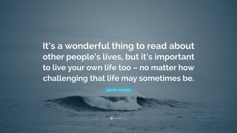 Jennifer Donnelly Quote: “It’s a wonderful thing to read about other people’s lives, but it’s important to live your own life too – no matter how challenging that life may sometimes be.”