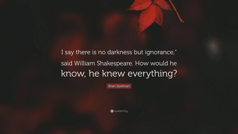Brian Spellman Quote: “I say there is no darkness but ignorance,” said William Shakespeare. How would he know, he knew everything?”