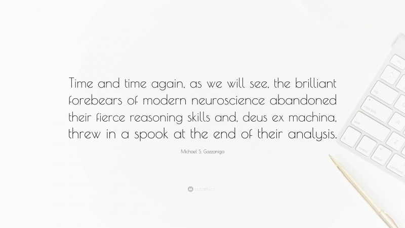 Michael S. Gazzaniga Quote: “Time and time again, as we will see, the brilliant forebears of modern neuroscience abandoned their fierce reasoning skills and, deus ex machina, threw in a spook at the end of their analysis.”