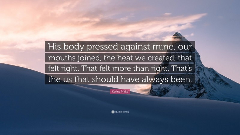 Karina Halle Quote: “His body pressed against mine, our mouths joined, the heat we created, that felt right. That felt more than right. That’s the us that should have always been.”