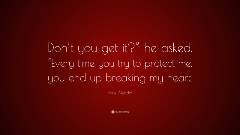 Katie Alender Quote: “Don’t you get it?” he asked. “Every time you try to protect me, you end up breaking my heart.”