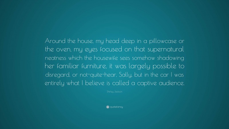 Shirley Jackson Quote: “Around the house, my head deep in a pillowcase or the oven, my eyes focused on that supernatural neatness which the housewife sees somehow shadowing her familiar furniture, it was largely possible to disregard, or not-quite-hear, Sally, but in the car I was entirely what I believe is called a captive audience.”