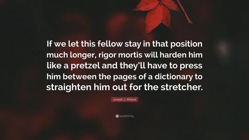 Joseph J. Millard Quote: “If we let this fellow stay in that position much longer, rigor mortis will harden him like a pretzel and they’ll have to press him between the pages of a dictionary to straighten him out for the stretcher.”