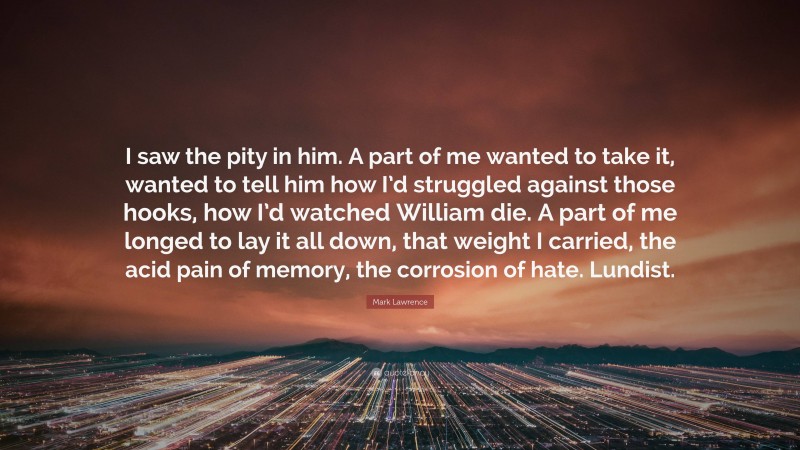 Mark Lawrence Quote: “I saw the pity in him. A part of me wanted to take it, wanted to tell him how I’d struggled against those hooks, how I’d watched William die. A part of me longed to lay it all down, that weight I carried, the acid pain of memory, the corrosion of hate. Lundist.”