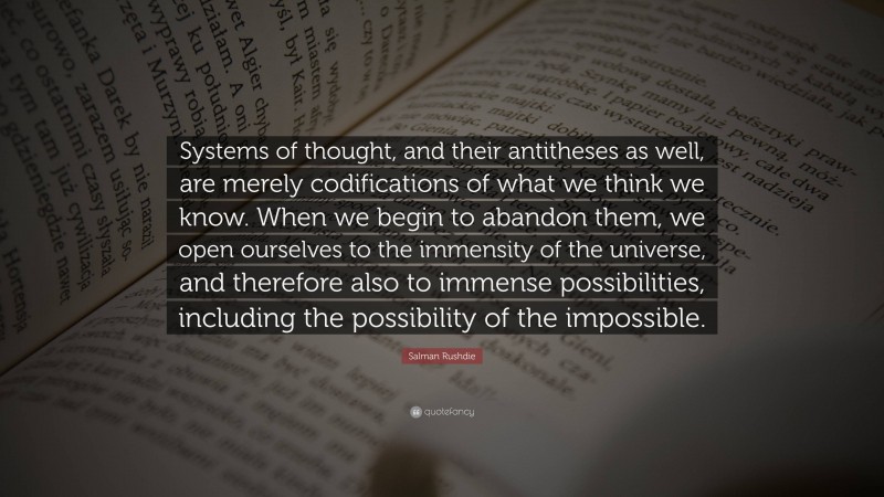 Salman Rushdie Quote: “Systems of thought, and their antitheses as well, are merely codifications of what we think we know. When we begin to abandon them, we open ourselves to the immensity of the universe, and therefore also to immense possibilities, including the possibility of the impossible.”