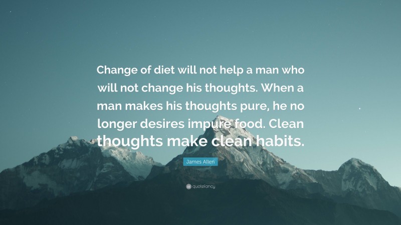 James Allen Quote: “Change of diet will not help a man who will not change his thoughts. When a man makes his thoughts pure, he no longer desires impure food. Clean thoughts make clean habits.”