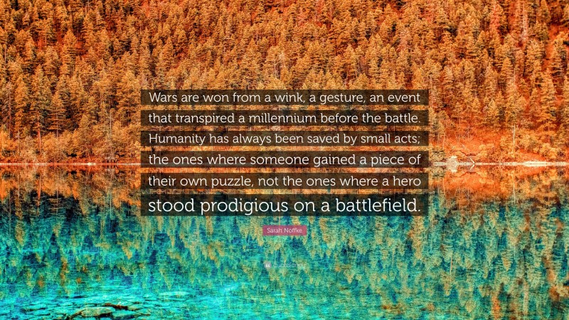 Sarah Noffke Quote: “Wars are won from a wink, a gesture, an event that transpired a millennium before the battle. Humanity has always been saved by small acts; the ones where someone gained a piece of their own puzzle, not the ones where a hero stood prodigious on a battlefield.”