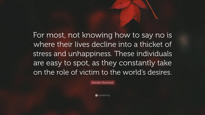 Brendon Burchard Quote: “For most, not knowing how to say no is where their lives decline into a thicket of stress and unhappiness. These individuals are easy to spot, as they constantly take on the role of victim to the world’s desires.”