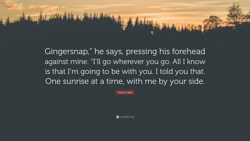Karina Halle Quote: “Gingersnap,” he says, pressing his forehead against mine. “I’ll go wherever you go. All I know is that I’m going to be with you. I told you that. One sunrise at a time, with me by your side.”