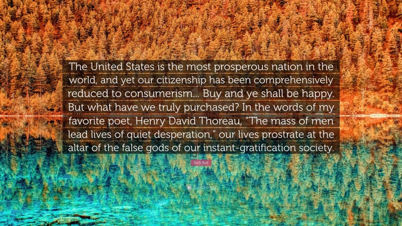 Rich Roll Quote: “The United States is the most prosperous nation in the world, and yet our citizenship has been comprehensively reduced to consumerism... Buy and ye shall be happy. But what have we truly purchased? In the words of my favorite poet, Henry David Thoreau, “The mass of men lead lives of quiet desperation,” our lives prostrate at the altar of the false gods of our instant-gratification society.”