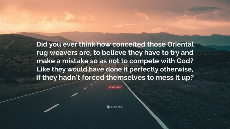 Anne Tyler Quote: “Did you ever think how conceited those Oriental rug weavers are, to believe they have to try and make a mistake so as not to compete with God? Like they would have done it perfectly otherwise, if they hadn’t forced themselves to mess it up?”