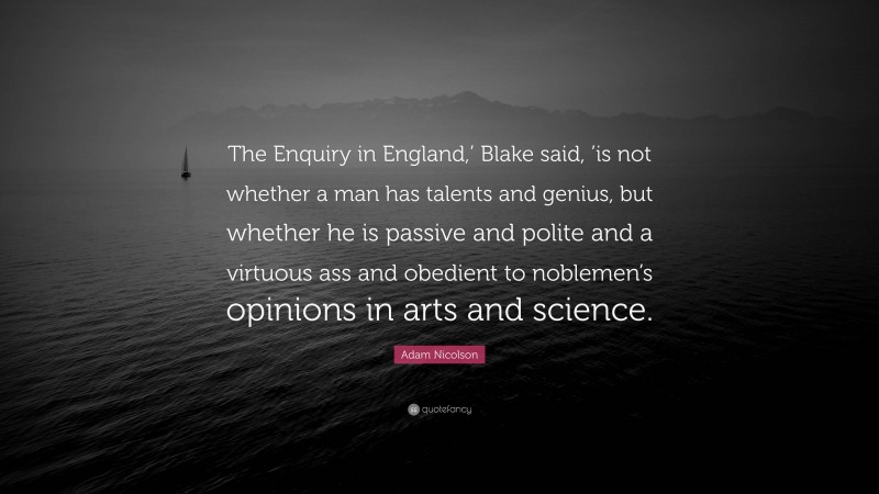 Adam Nicolson Quote: “The Enquiry in England,’ Blake said, ’is not whether a man has talents and genius, but whether he is passive and polite and a virtuous ass and obedient to noblemen’s opinions in arts and science.”