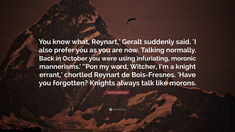 Andrzej Sapkowski Quote: “You know what, Reynart,’ Geralt suddenly said. ‘I also prefer you as you are now. Talking normally. Back in October you were using infuriating, moronic mannerisms.’ ‘’Pon my word, Witcher, I’m a knight errant,’ chortled Reynart de Bois-Fresnes. ‘Have you forgotten? Knights always talk like morons.”