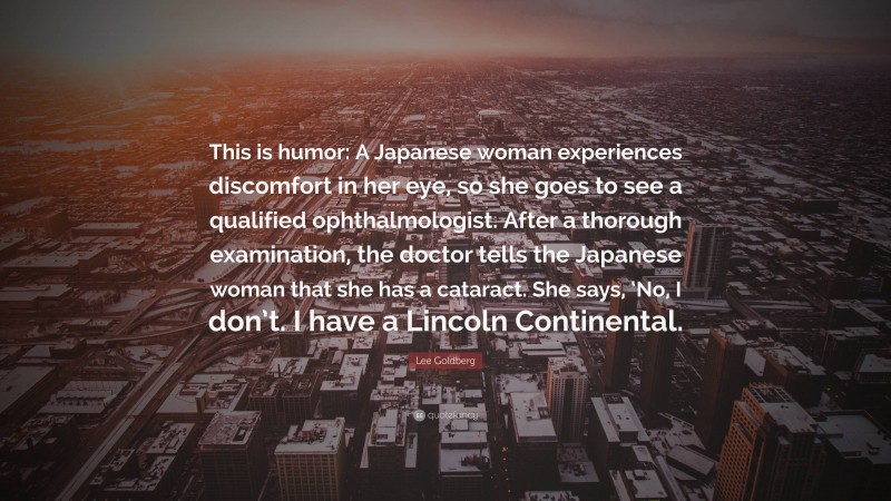 Lee Goldberg Quote: “This is humor: A Japanese woman experiences discomfort in her eye, so she goes to see a qualified ophthalmologist. After a thorough examination, the doctor tells the Japanese woman that she has a cataract. She says, ‘No, I don’t. I have a Lincoln Continental.”