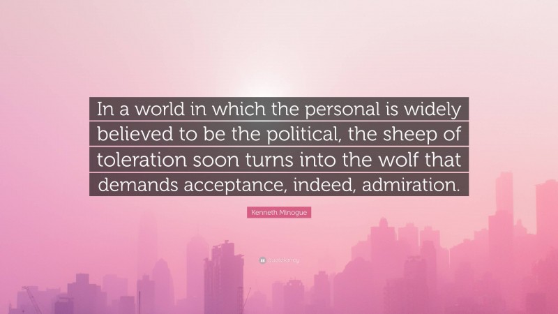 Kenneth Minogue Quote: “In a world in which the personal is widely believed to be the political, the sheep of toleration soon turns into the wolf that demands acceptance, indeed, admiration.”