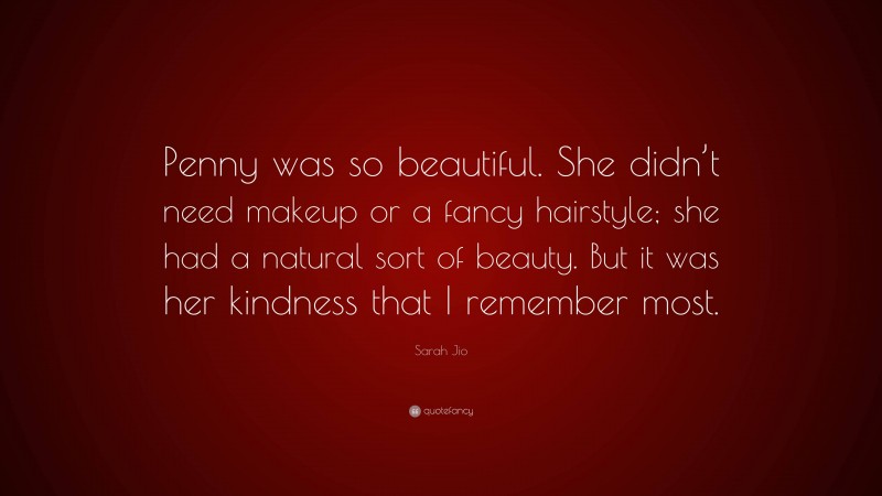 Sarah Jio Quote: “Penny was so beautiful. She didn’t need makeup or a fancy hairstyle; she had a natural sort of beauty. But it was her kindness that I remember most.”
