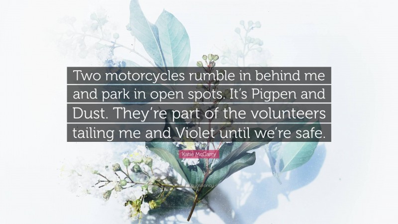 Katie McGarry Quote: “Two motorcycles rumble in behind me and park in open spots. It’s Pigpen and Dust. They’re part of the volunteers tailing me and Violet until we’re safe.”