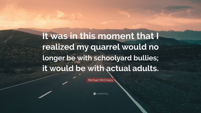 Michael McCreary Quote: “It was in this moment that I realized my quarrel would no longer be with schoolyard bullies; it would be with actual adults.”