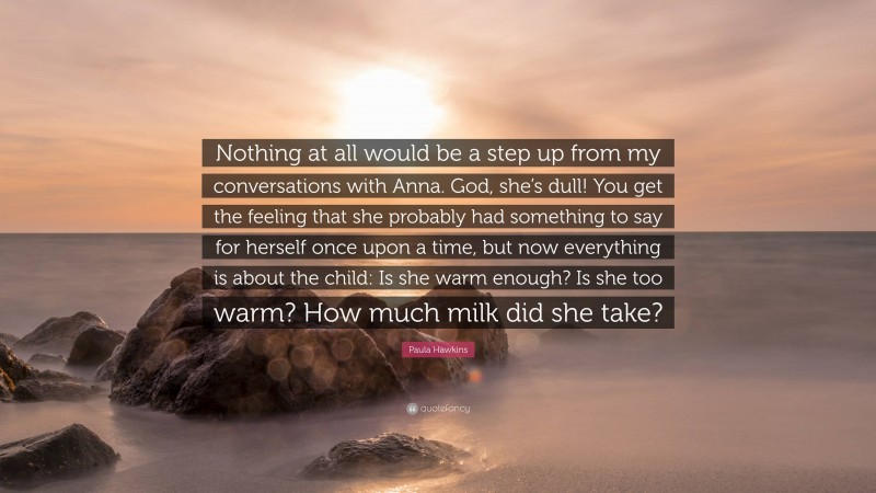 Paula Hawkins Quote: “Nothing at all would be a step up from my conversations with Anna. God, she’s dull! You get the feeling that she probably had something to say for herself once upon a time, but now everything is about the child: Is she warm enough? Is she too warm? How much milk did she take?”