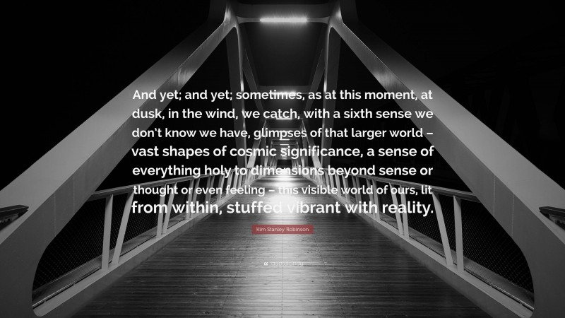 Kim Stanley Robinson Quote: “And yet; and yet; sometimes, as at this moment, at dusk, in the wind, we catch, with a sixth sense we don’t know we have, glimpses of that larger world – vast shapes of cosmic significance, a sense of everything holy to dimensions beyond sense or thought or even feeling – this visible world of ours, lit from within, stuffed vibrant with reality.”