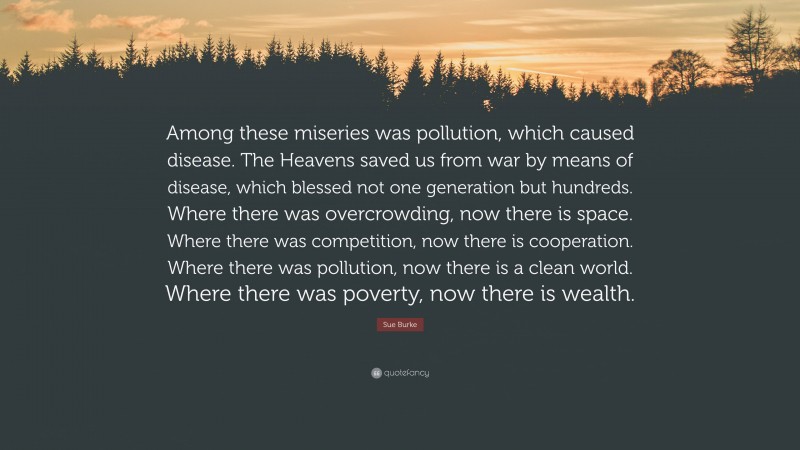 Sue Burke Quote: “Among these miseries was pollution, which caused disease. The Heavens saved us from war by means of disease, which blessed not one generation but hundreds. Where there was overcrowding, now there is space. Where there was competition, now there is cooperation. Where there was pollution, now there is a clean world. Where there was poverty, now there is wealth.”