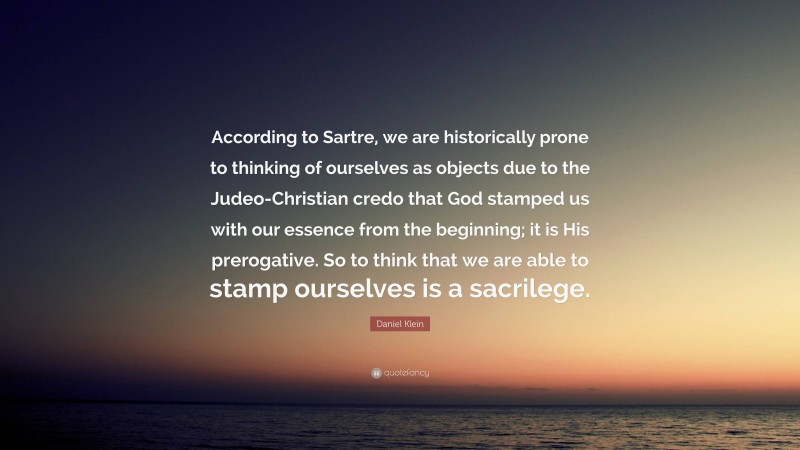 Daniel Klein Quote: “According to Sartre, we are historically prone to thinking of ourselves as objects due to the Judeo-Christian credo that God stamped us with our essence from the beginning; it is His prerogative. So to think that we are able to stamp ourselves is a sacrilege.”