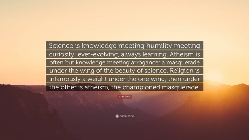 Criss Jami Quote: “Science is knowledge meeting humility meeting curiosity: ever-evolving, always learning. Atheism is often but knowledge meeting arrogance: a masquerade under the wing of the beauty of science. Religion is infamously a weight under the one wing; then under the other is atheism, the championed masquerade.”