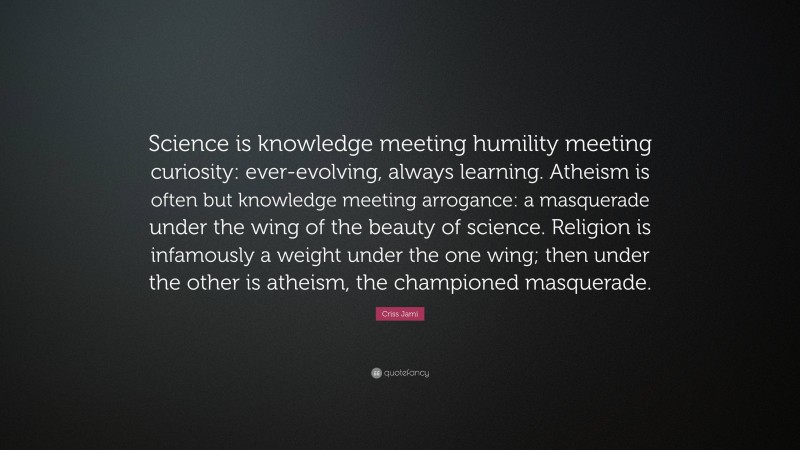 Criss Jami Quote: “Science is knowledge meeting humility meeting curiosity: ever-evolving, always learning. Atheism is often but knowledge meeting arrogance: a masquerade under the wing of the beauty of science. Religion is infamously a weight under the one wing; then under the other is atheism, the championed masquerade.”