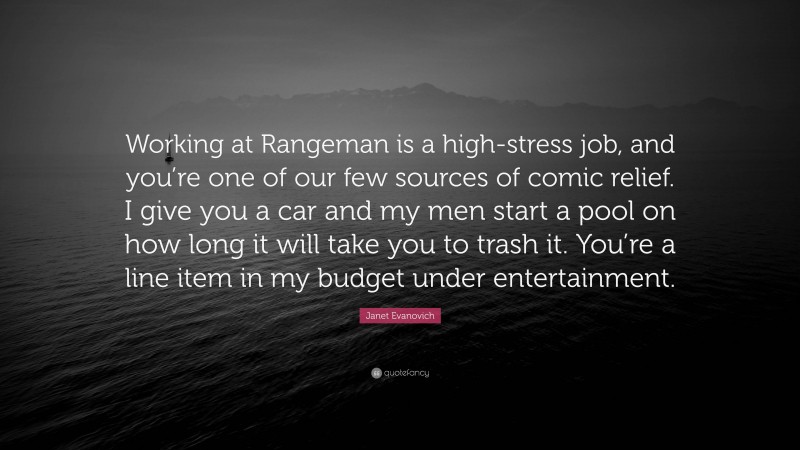 Janet Evanovich Quote: “Working at Rangeman is a high-stress job, and you’re one of our few sources of comic relief. I give you a car and my men start a pool on how long it will take you to trash it. You’re a line item in my budget under entertainment.”