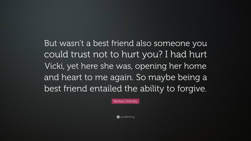 Barbara Delinsky Quote: “But wasn’t a best friend also someone you could trust not to hurt you? I had hurt Vicki, yet here she was, opening her home and heart to me again. So maybe being a best friend entailed the ability to forgive.”