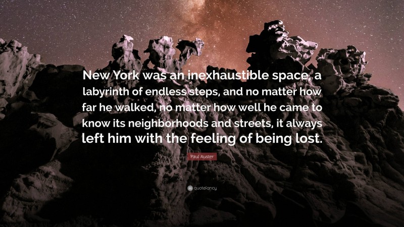 Paul Auster Quote: “New York was an inexhaustible space, a labyrinth of endless steps, and no matter how far he walked, no matter how well he came to know its neighborhoods and streets, it always left him with the feeling of being lost.”