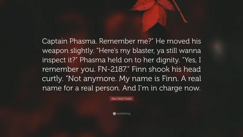 Alan Dean Foster Quote: “Captain Phasma. Remember me?” He moved his weapon slightly. “Here’s my blaster, ya still wanna inspect it?” Phasma held on to her dignity. “Yes, I remember you. FN-2187.” Finn shook his head curtly. “Not anymore. My name is Finn. A real name for a real person. And I’m in charge now.”