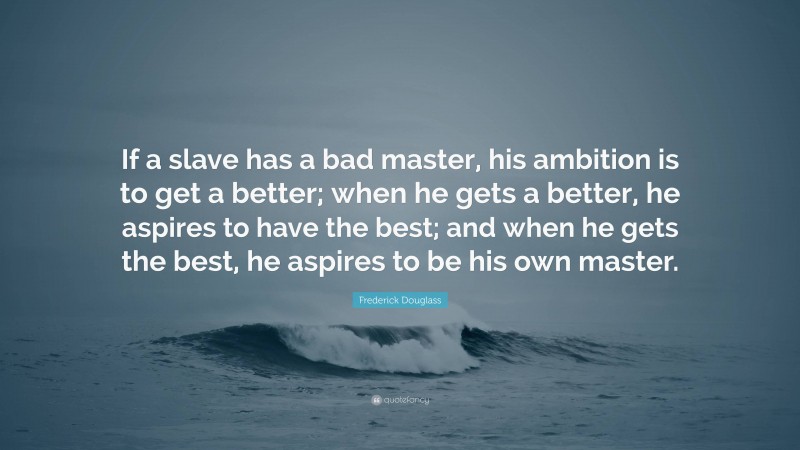 Frederick Douglass Quote: “If a slave has a bad master, his ambition is to get a better; when he gets a better, he aspires to have the best; and when he gets the best, he aspires to be his own master.”