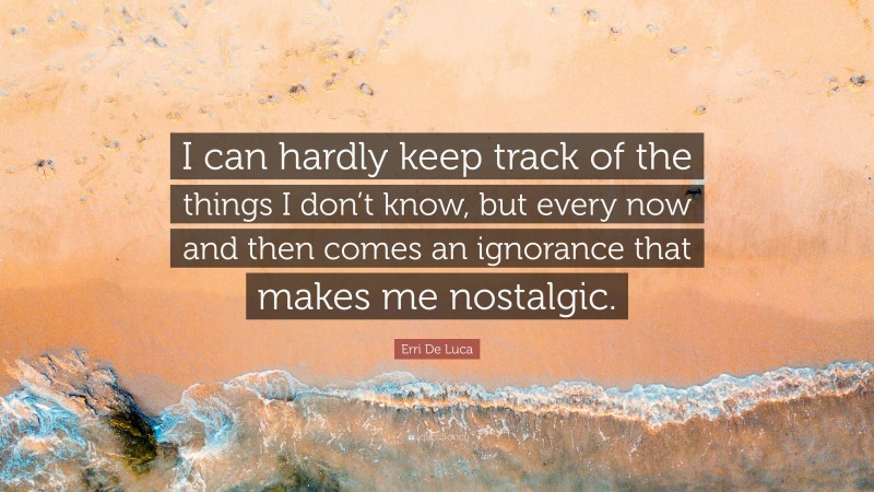 Erri De Luca Quote: “I can hardly keep track of the things I don’t know, but every now and then comes an ignorance that makes me nostalgic.”