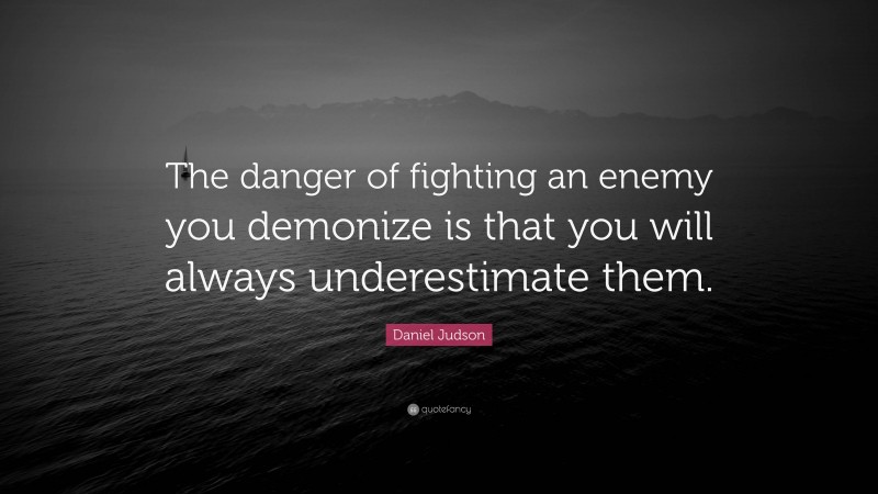 Daniel Judson Quote: “The danger of fighting an enemy you demonize is that you will always underestimate them.”